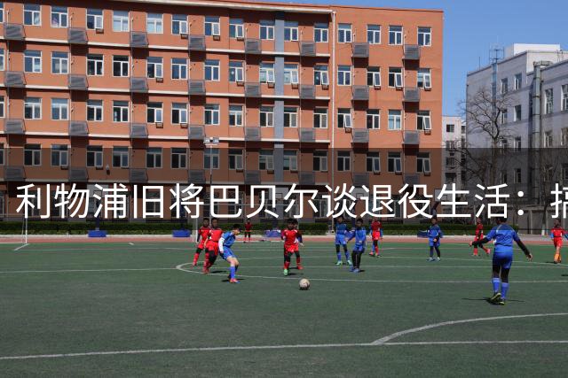 利物浦旧将巴贝尔谈退役生活：搞音乐做时尚乐此不疲 未来或执教