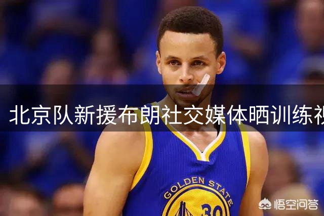 北京队新援布朗社交媒体晒训练视频引关注