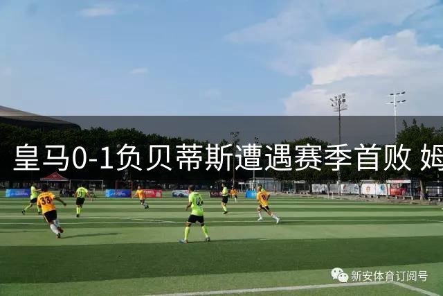 皇马0-1负贝蒂斯遭遇赛季首败 姆巴佩罚丢关键点球